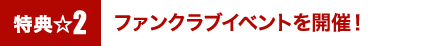 特典2☆ファンクラブイベントを開催！